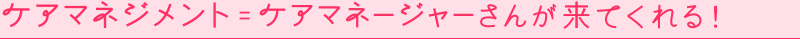 ケアマネジメント = ケアマネージャーさんが来てくれる！