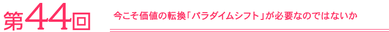 第44回　今こそ価値の転換「パラダイムシフト」が必要なのではないか