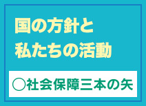 国の方針と私たちの活動　社会保障三本の矢